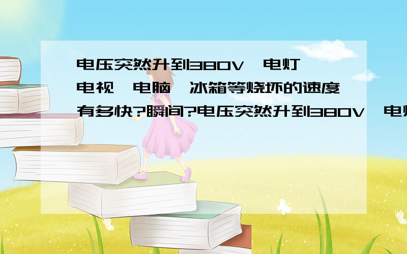 电压突然升到380V,电灯、电视、电脑、冰箱等烧坏的速度有多快?瞬间?电压突然升到380V,电灯、电视、电脑、冰箱等烧坏的速度有多快?是一瞬间?不超过1秒钟全部完蛋吗?还是会过2、3秒才烧?