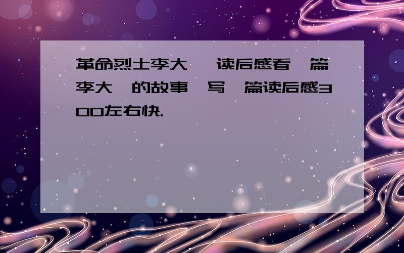 革命烈士李大钊 读后感看一篇李大钊的故事,写一篇读后感300左右快.