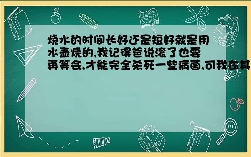 烧水的时间长好还是短好就是用水壶烧的,我记得爸说滚了也要再等会,才能完全杀死一些病菌,可我在其他地方又看到说烧水时间短比较好,久煮的水含有亚硝酸盐,吃则易生癌,到底是看哪个啊