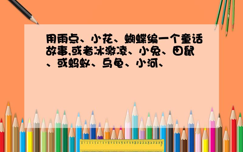 用雨点、小花、蝴蝶编一个童话故事,或者冰激凌、小兔、田鼠、或蚂蚁、乌龟、小河、