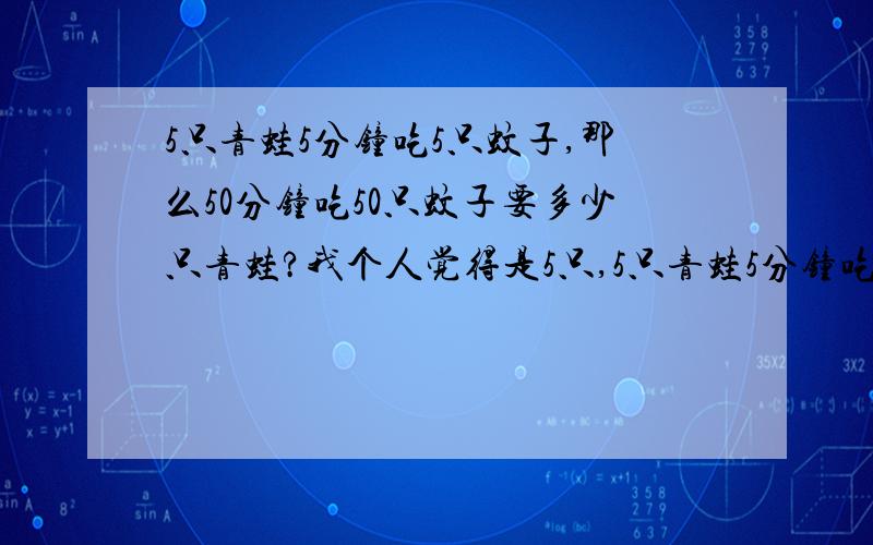 5只青蛙5分钟吃5只蚊子,那么50分钟吃50只蚊子要多少只青蛙?我个人觉得是5只,5只青蛙5分钟吃5只蚊子,那5只青蛙1分钟吃1只蚊子,所以5只青蛙50分钟吃50只蚊子．这个问题和青蛙数量没关系,如果