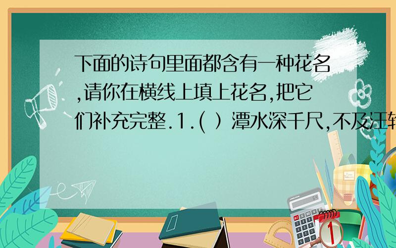 下面的诗句里面都含有一种花名,请你在横线上填上花名,把它们补充完整.1.( ）潭水深千尺,不及汪轮送我情．2.借问酒家何处有,牧童遥指( )村.3.待到重阳日,还来就( ).4.忽如一夜春风来,千树万