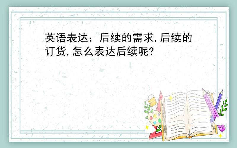 英语表达：后续的需求,后续的订货,怎么表达后续呢?