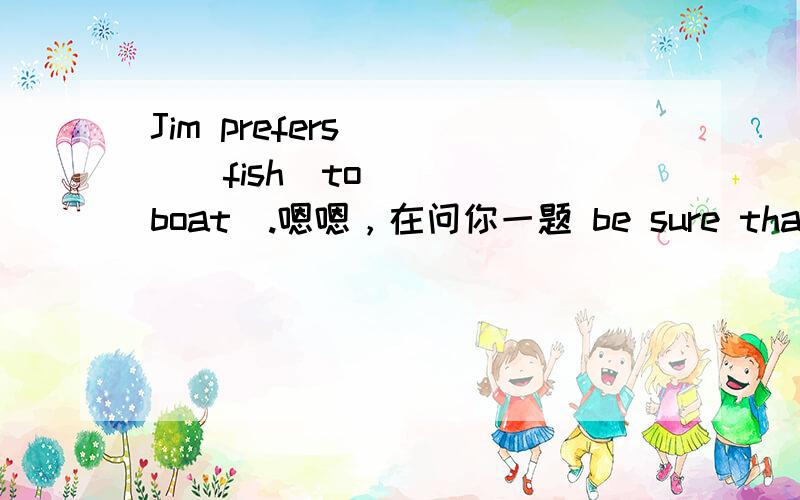 Jim prefers____(fish)to____(boat).嗯嗯，在问你一题 be sure that