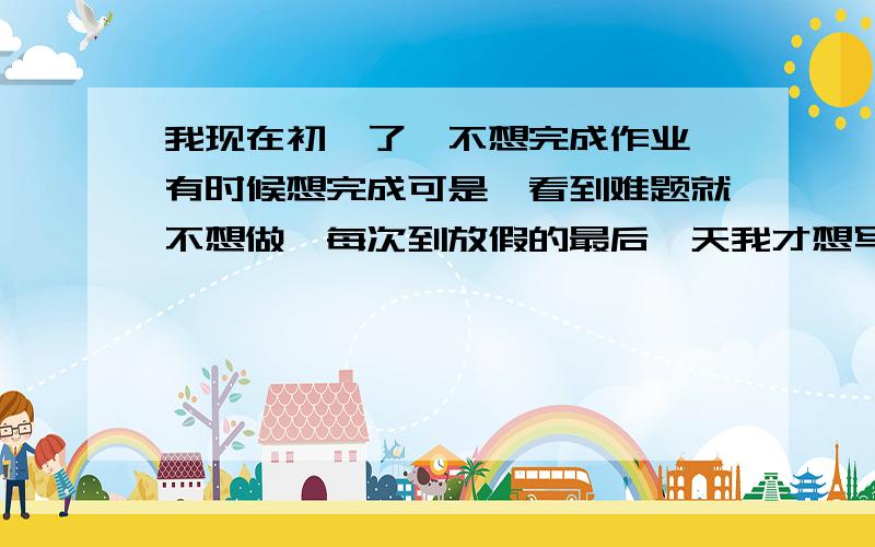 我现在初一了,不想完成作业,有时候想完成可是一看到难题就不想做,每次到放假的最后一天我才想写 可是 还想玩电脑 所以开学的时候老被老师说骂 我上小学的时候就这样 老想玩电脑 妈妈