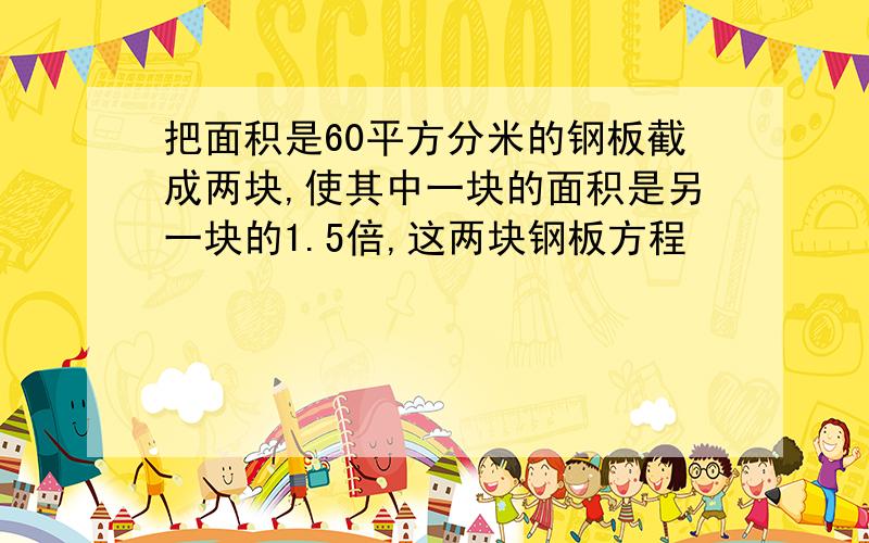 把面积是60平方分米的钢板截成两块,使其中一块的面积是另一块的1.5倍,这两块钢板方程