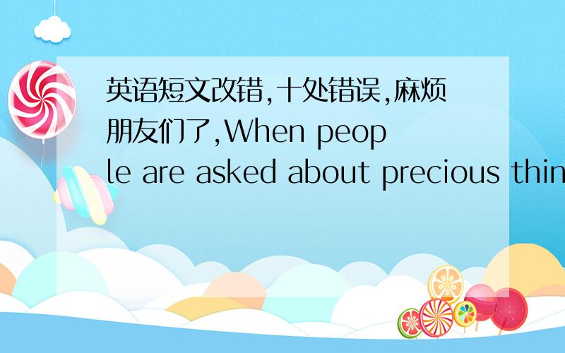 英语短文改错,十处错误,麻烦朋友们了,When people are asked about precious things,they usually think of money or jewelry.I am not very rich,and I have something very preciously in my room.It is not a CD player or a cell phone.It is the v