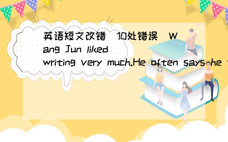 英语短文改错(10处错误）Wang Jun liked writing very much.He often says he wants to a great author in the future.In order to make his dream come truly,he spends a lot of time writing.Therefore,he doesn't do well on his studies.He says if he s