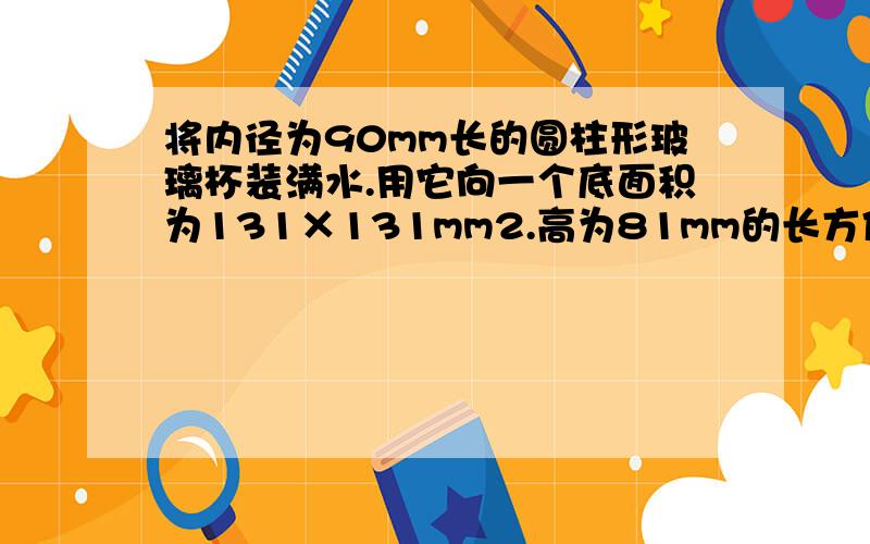 将内径为90mm长的圆柱形玻璃杯装满水.用它向一个底面积为131×131mm2.高为81mm的长方体铁盒装满水时,玻