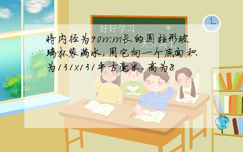 将内径为90mm长的圆柱形玻璃杯装满水,用它向一个底面积为131x131平方毫米,高为8