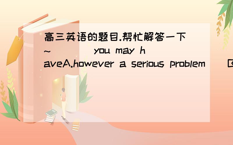 高三英语的题目.帮忙解答一下~____you may haveA.however a serious problem    B.however  serious a problem    C.what a serious problem   D.what serious a probiem该选哪个~顺便讲一下理由