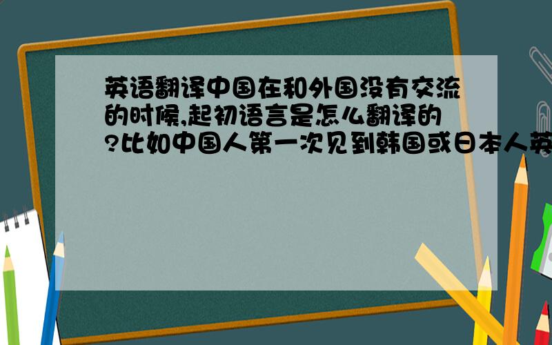 英语翻译中国在和外国没有交流的时候,起初语言是怎么翻译的?比如中国人第一次见到韩国或日本人英国人的时候是如何沟通的?大家都听不懂彼此的语言,是怎样交流的?/符远志/符志炫/周杰