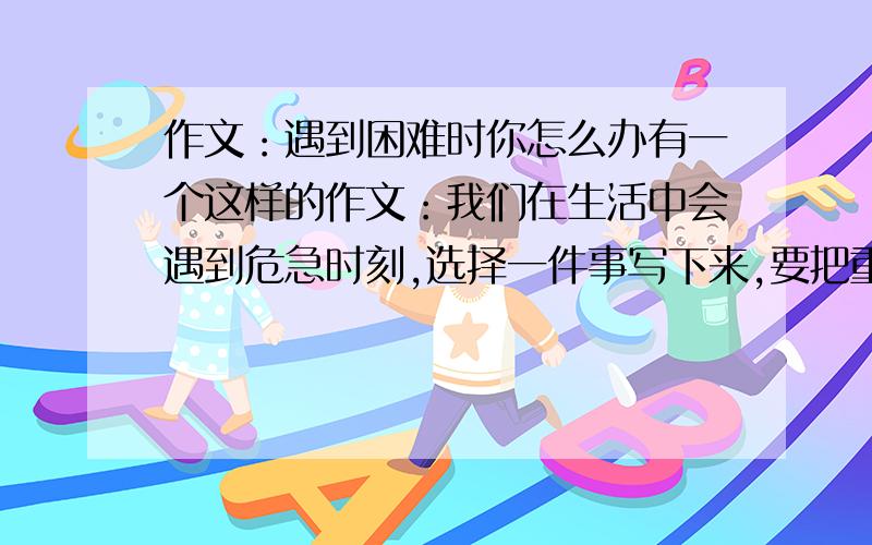 作文：遇到困难时你怎么办有一个这样的作文：我们在生活中会遇到危急时刻,选择一件事写下来,要把重点内容写具体.可我想了半天,也没有想出我有什么“危急时刻”,也没查到相关文章,我