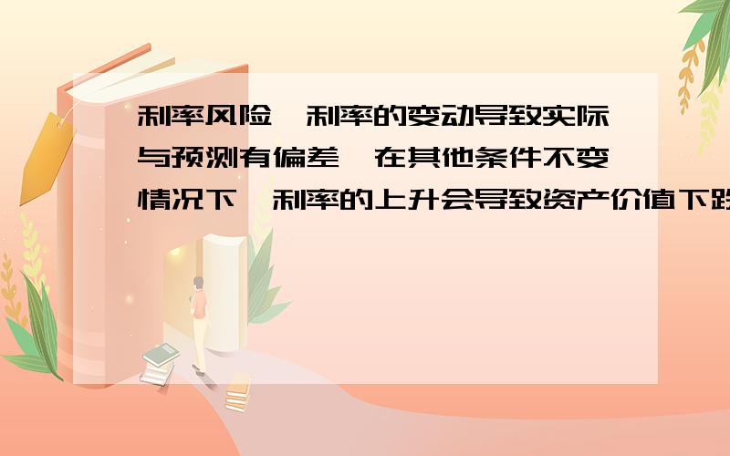 利率风险,利率的变动导致实际与预测有偏差,在其他条件不变情况下,利率的上升会导致资产价值下跌,利率的下降会导致资产价值的上升：A企业投资B企业的债券当利率上升时,A企业得到的利