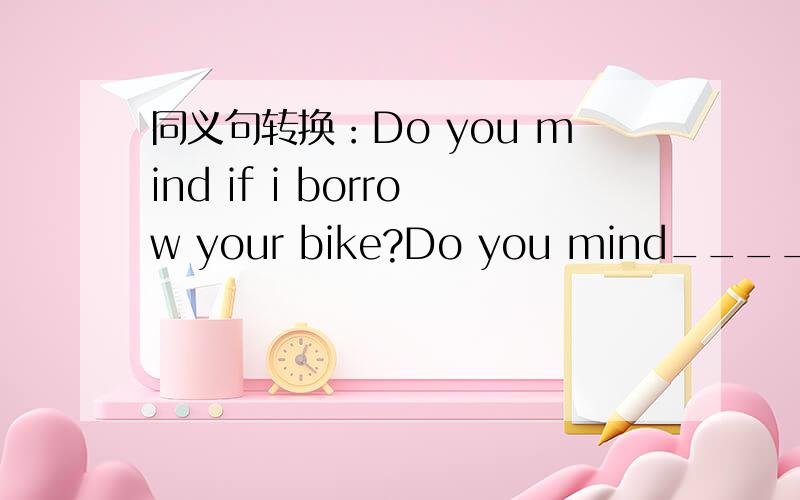 同义句转换：Do you mind if i borrow your bike?Do you mind_____ ______ your bike