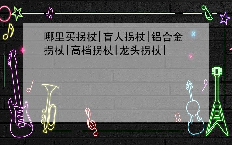 哪里买拐杖|盲人拐杖|铝合金拐杖|高档拐杖|龙头拐杖|