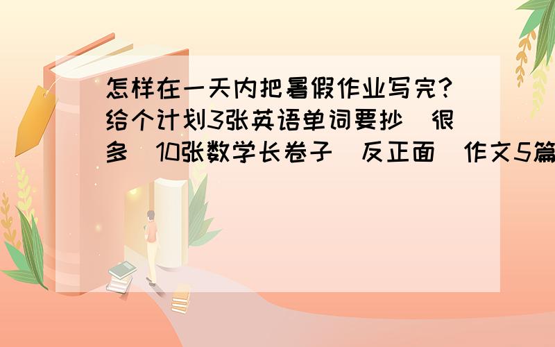 怎样在一天内把暑假作业写完?给个计划3张英语单词要抄（很多）10张数学长卷子（反正面）作文5篇语文练习册2课（挺少）摘抄15页（很多,是那种大本）不能无视!不要鼓励!要计画!阿@@@@@@@@@@