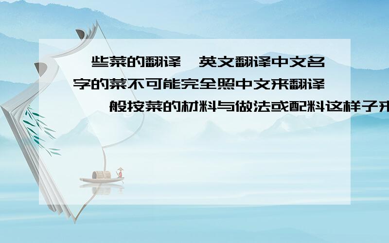 一些菜的翻译,英文翻译中文名字的菜不可能完全照中文来翻译,一般按菜的材料与做法或配料这样子来翻译的,另外,如果直接找翻译软件或者GOOGLE上面语言翻译的就不要拿过来了,因为肯定90%