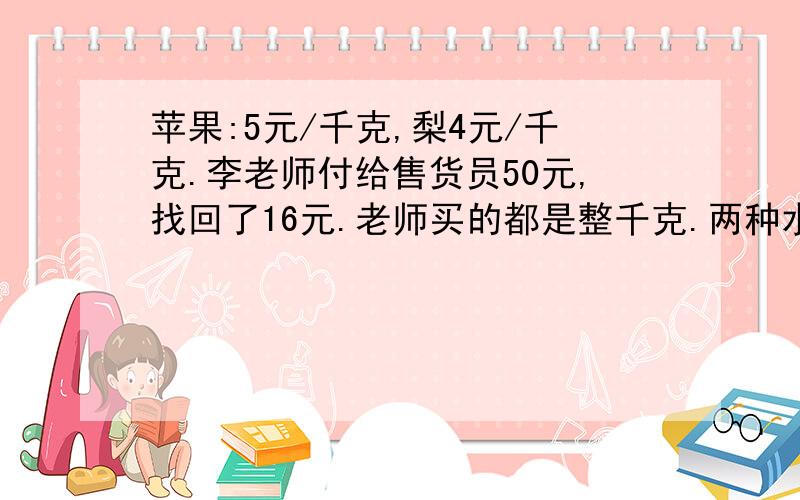 苹果:5元/千克,梨4元/千克.李老师付给售货员50元,找回了16元.老师买的都是整千克.两种水果各买了多少千克?