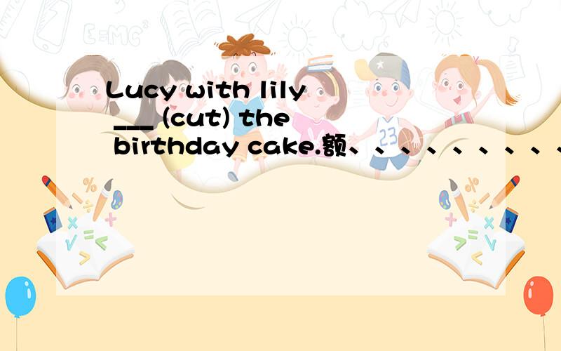 Lucy with lily ___ (cut) the birthday cake.额、、、、、、、、、、、、、、、这题到底肿么填的吖~(>_