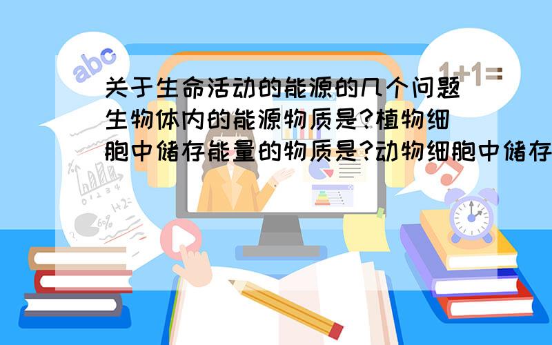 关于生命活动的能源的几个问题生物体内的能源物质是?植物细胞中储存能量的物质是?动物细胞中储存能量的物质是?生物体内储存能量的物质是?