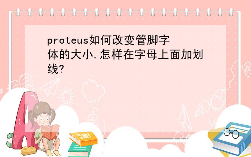 proteus如何改变管脚字体的大小,怎样在字母上面加划线?