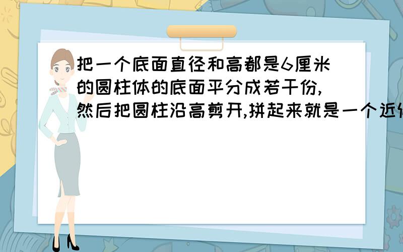 把一个底面直径和高都是6厘米的圆柱体的底面平分成若干份,然后把圆柱沿高剪开,拼起来就是一个近似的长方