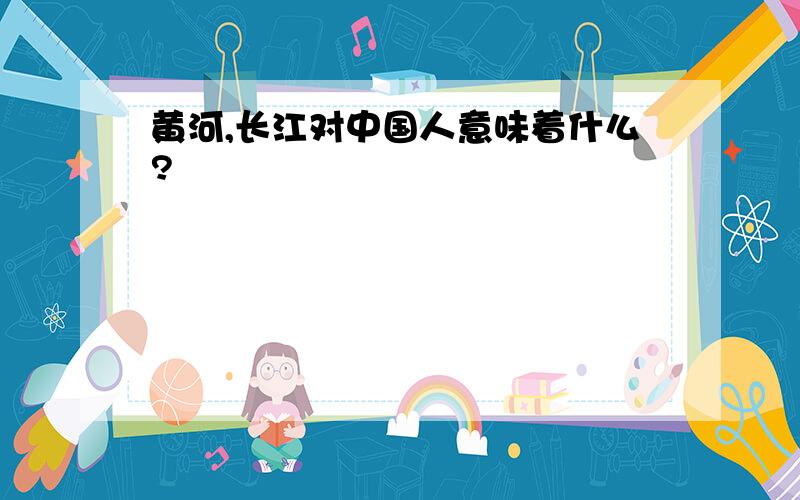 黄河,长江对中国人意味着什么?