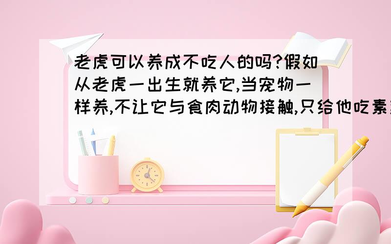 老虎可以养成不吃人的吗?假如从老虎一出生就养它,当宠物一样养,不让它与食肉动物接触,只给他吃素菜和熟食,不给他吃生肉,等他长大了还会吃人吗?