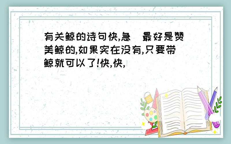 有关鲸的诗句快,急．最好是赞美鲸的,如果实在没有,只要带鲸就可以了!快,快,