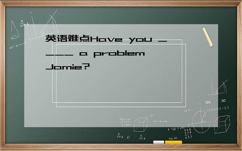 英语难点Have you ____ a problem,Jamie?