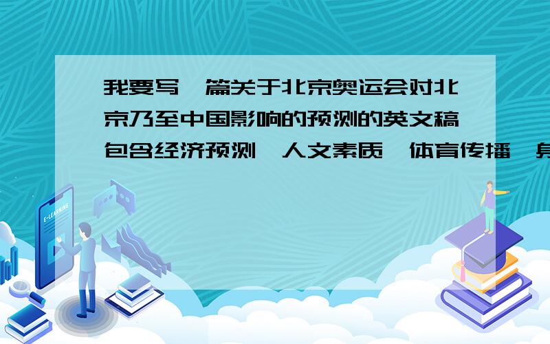 我要写一篇关于北京奥运会对北京乃至中国影响的预测的英文稿包含经济预测,人文素质,体育传播,身体素质和国际地位形象等几个方面,要英文的,地道一些,不必用整篇文章的形式,可以是分成