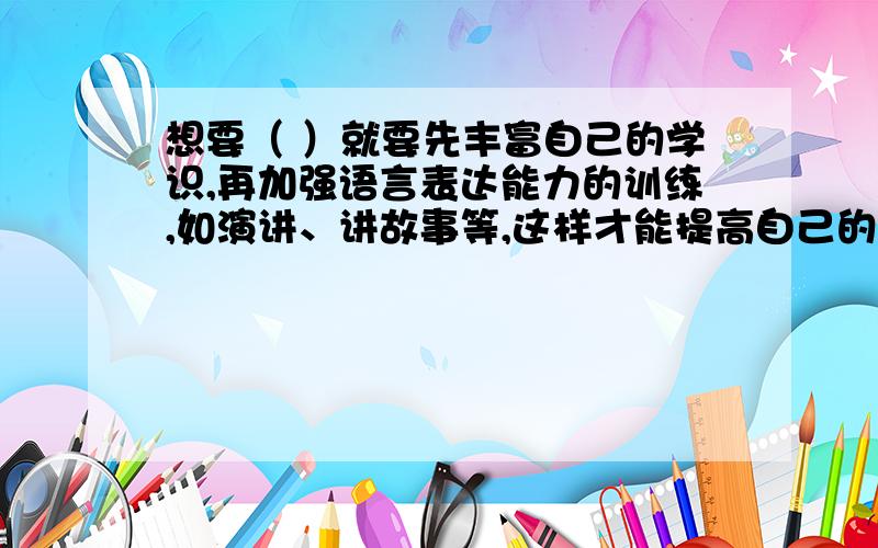 想要（ ）就要先丰富自己的学识,再加强语言表达能力的训练,如演讲、讲故事等,这样才能提高自己的表达能填表示能说会道的的成语.急用!