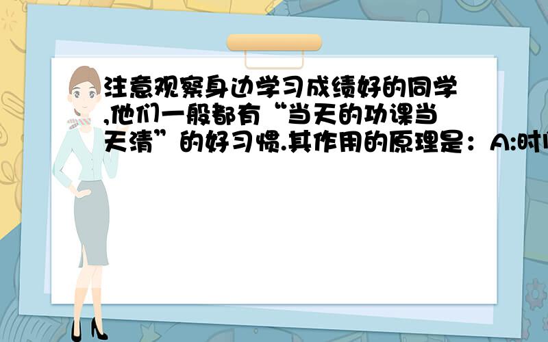 注意观察身边学习成绩好的同学,他们一般都有“当天的功课当天清”的好习惯.其作用的原理是：A:时间抓的紧,不浪费时间 B：有良好的作息制度 C:大脑皮层的各个部分得到交替活动和休息 D