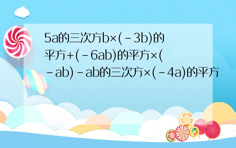 5a的三次方b×(-3b)的平方+(-6ab)的平方×(-ab)-ab的三次方×(-4a)的平方