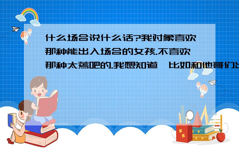 什么场合说什么话?我对象喜欢那种能出入场合的女孩.不喜欢那种太蔫吧的.我想知道,比如和他哥们出去吃饭,或者玩什么的,该说什么话 要是喝酒的话,我该怎么说?或者要是他们让我对象喝酒