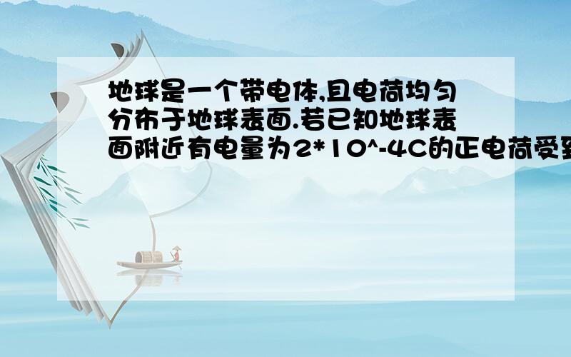 地球是一个带电体,且电荷均匀分布于地球表面.若已知地球表面附近有电量为2*10^-4C的正电荷受到4*10^-3N的电场力,且方向竖直向下,则地球带何种电荷?所带总电量为多少?（一直地球半径R=6.4*10^