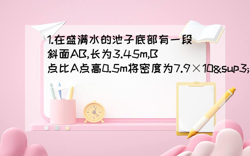 1.在盛满水的池子底部有一段斜面AB,长为3.45m,B点比A点高0.5m将密度为7.9×10³㎏／m³的实心铁球匀速的从A拉到B,沿斜面方向所用的力F是10N,不计水及斜面的阻力,求铁球在空气中的重力g取10