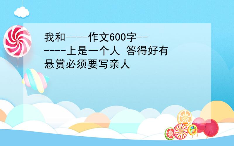 我和----作文600字------上是一个人 答得好有悬赏必须要写亲人