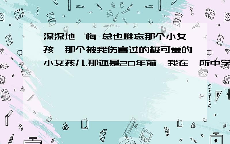 深深地忏悔 总也难忘那个小女孩,那个被我伤害过的极可爱的小女孩儿.那还是20年前,我在一所中学教语文.一次上作文课,我布置了一道作文提：《一个奇妙的设想》.在收上来的作文中,我发现