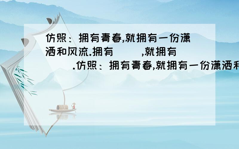 仿照：拥有青春,就拥有一份潇洒和风流.拥有（ ）,就拥有（ ）.仿照：拥有青春,就拥有一份潇洒和风流.拥有（ ）,就拥有（ ）.