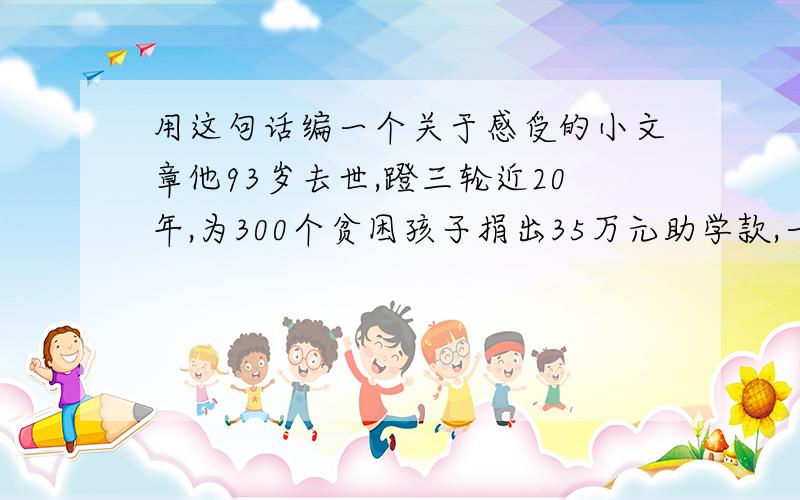 用这句话编一个关于感受的小文章他93岁去世,蹬三轮近20年,为300个贫困孩子捐出35万元助学款,一个冬天,他到天津耀华中学,递上饭盒里的500元,说：“我干不动了,以后可能不能再捐了,这是我