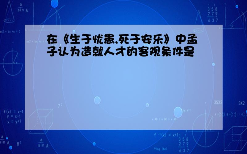 在《生于忧患,死于安乐》中孟子认为造就人才的客观条件是