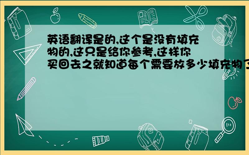 英语翻译是的,这个是没有填充物的,这只是给你参考,这样你买回去之就知道每个需要放多少填充物了.