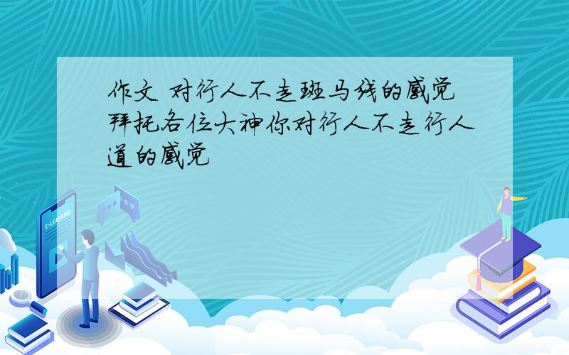 作文 对行人不走斑马线的感觉拜托各位大神你对行人不走行人道的感觉