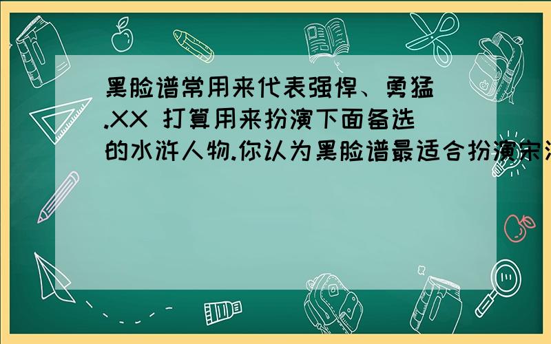 黑脸谱常用来代表强悍、勇猛 .XX 打算用来扮演下面备选的水浒人物.你认为黑脸谱最适合扮演宋江、吴用、李逵、高俅谁 .因为从-----------事件可以看出他的强悍、凶猛.看过水浒传的帮帮,急