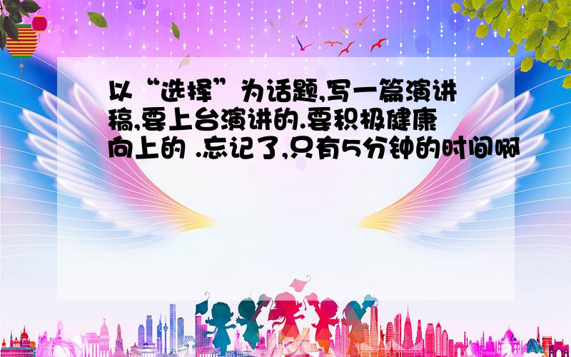 以“选择”为话题,写一篇演讲稿,要上台演讲的.要积极健康向上的 .忘记了,只有5分钟的时间啊