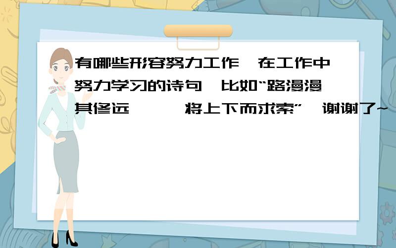 有哪些形容努力工作,在工作中努力学习的诗句,比如“路漫漫其修远兮,吾将上下而求索”,谢谢了~