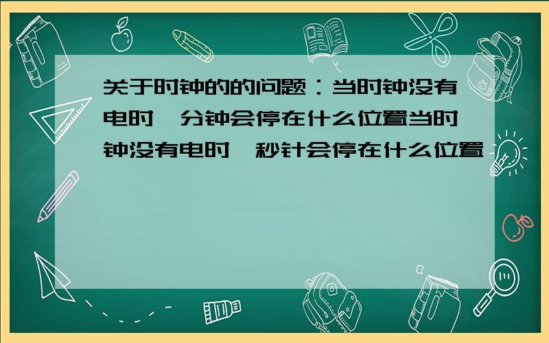 关于时钟的的问题：当时钟没有电时,分钟会停在什么位置当时钟没有电时,秒针会停在什么位置,