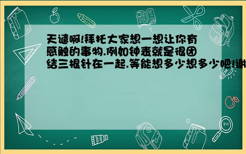 天谴啊!拜托大家想一想让你有感触的事物.例如钟表就是很团结三根针在一起.等能想多少想多少吧!谢谢啦